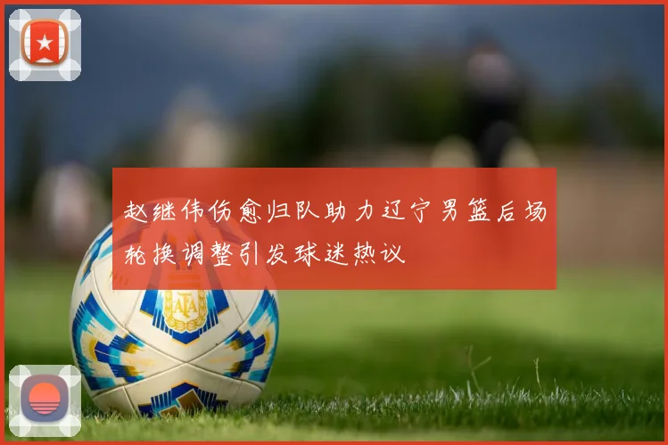 赵继伟伤愈归队助力辽宁男篮后场轮换调整引发球迷热议