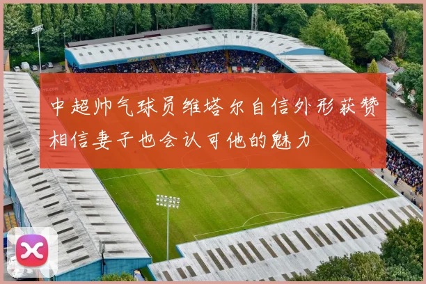 中超帅气球员维塔尔自信外形获赞相信妻子也会认可他的魅力