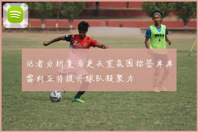 记者分析皇马更衣室氛围称签库库雷利亚将提升球队凝聚力