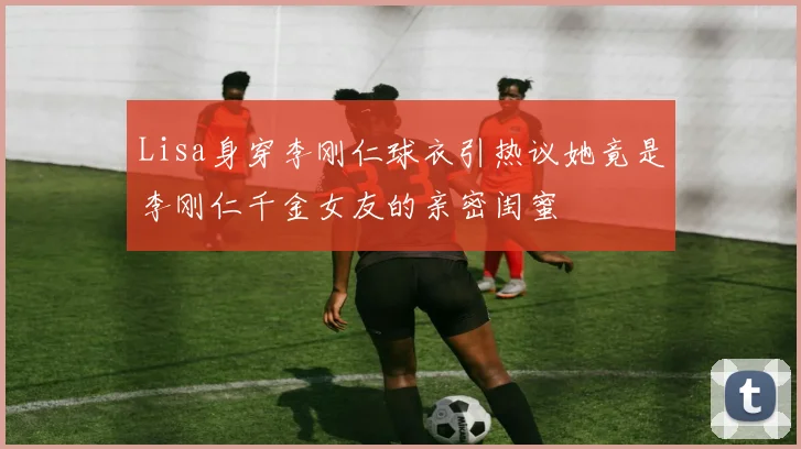 Lisa身穿李刚仁球衣引热议她竟是李刚仁千金女友的亲密闺蜜
