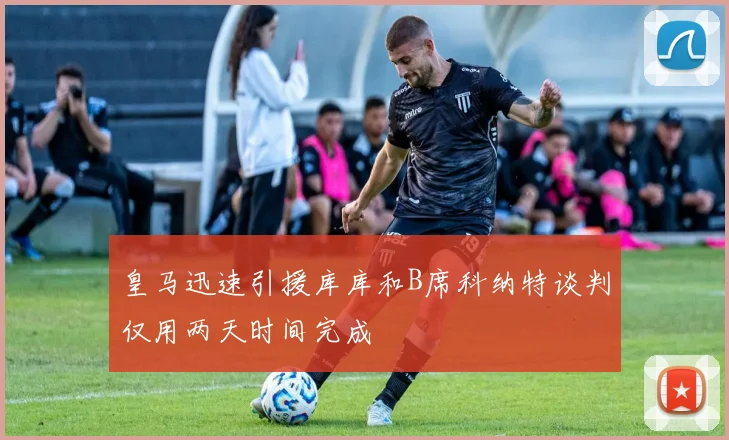 皇马迅速引援库库和B席科纳特谈判仅用两天时间完成