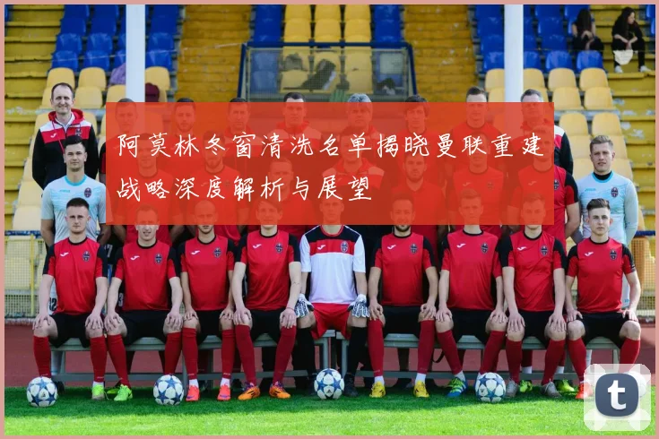 阿莫林冬窗清洗名单揭晓曼联重建战略深度解析与展望
