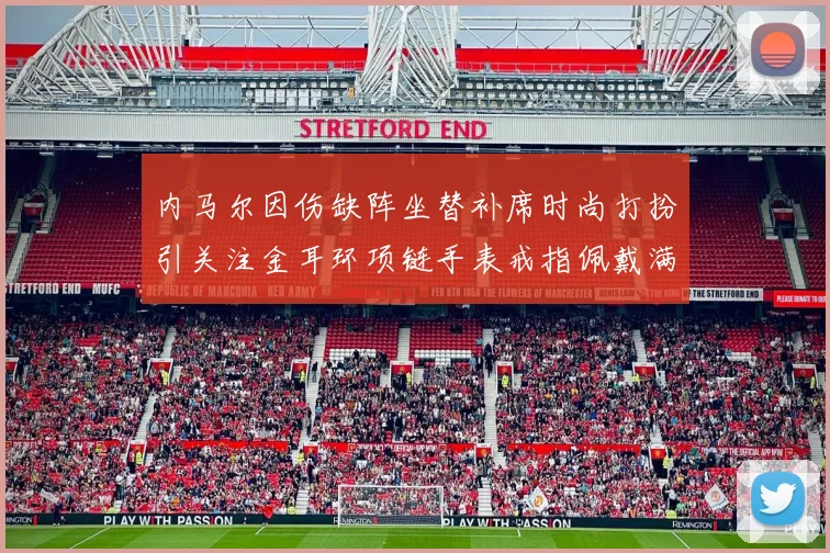内马尔因伤缺阵坐替补席时尚打扮引关注金耳环项链手表戒指佩戴满身