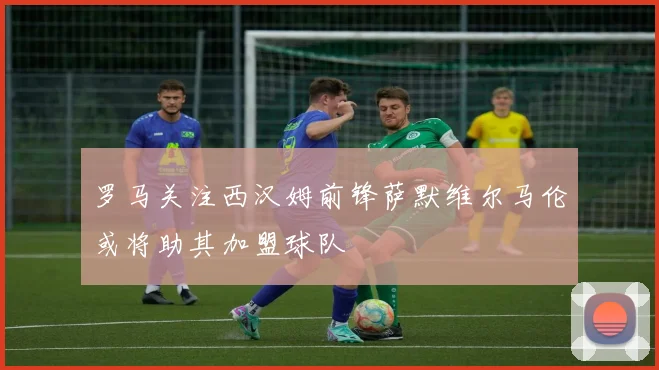 罗马关注西汉姆前锋萨默维尔马伦或将助其加盟球队