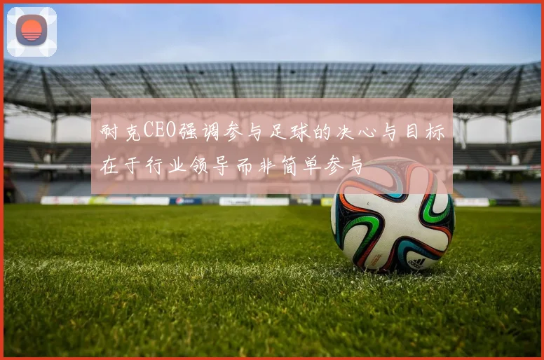 耐克CEO强调参与足球的决心与目标在于行业领导而非简单参与