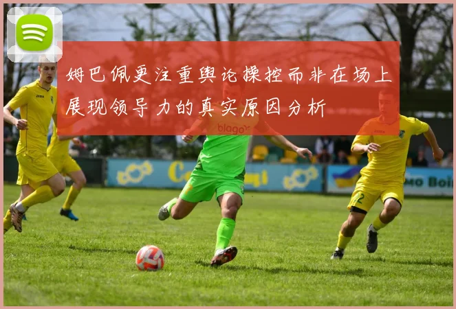 姆巴佩更注重舆论操控而非在场上展现领导力的真实原因分析