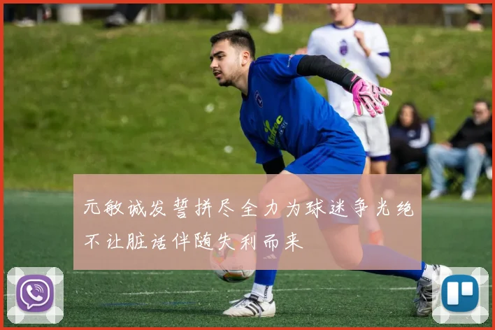 元敏诚发誓拼尽全力为球迷争光绝不让脏话伴随失利而来