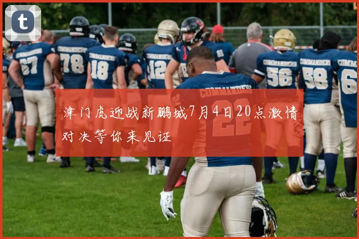 津门虎迎战新鹏城7月4日20点激情对决等你来见证