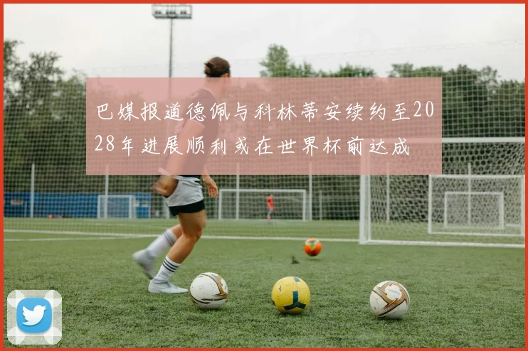 巴媒报道德佩与科林蒂安续约至2028年进展顺利或在世界杯前达成