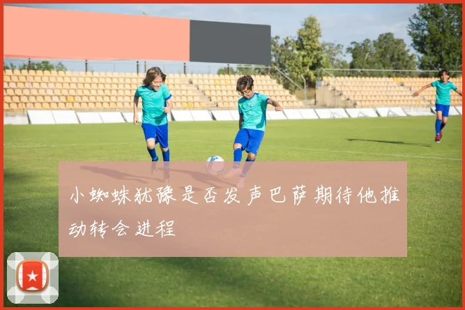 小蜘蛛犹豫是否发声巴萨期待他推动转会进程