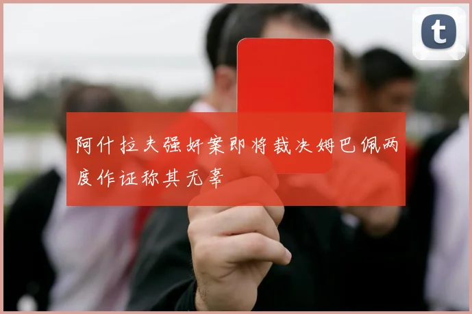 阿什拉夫强奸案即将裁决姆巴佩两度作证称其无辜