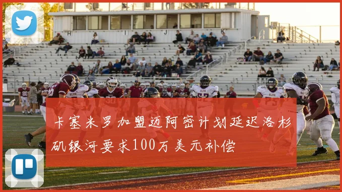 卡塞米罗加盟迈阿密计划延迟洛杉矶银河要求100万美元补偿