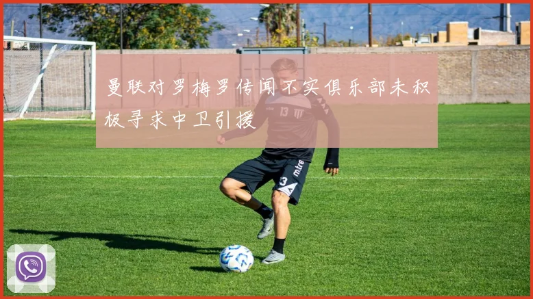 曼联对罗梅罗传闻不实俱乐部未积极寻求中卫引援