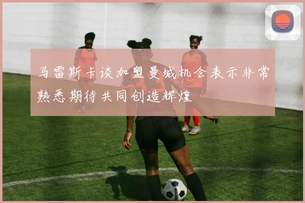 马雷斯卡谈加盟曼城机会表示非常熟悉期待共同创造辉煌
