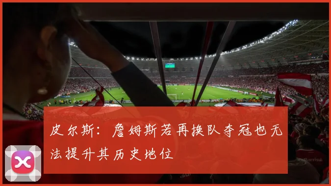 皮尔斯：詹姆斯若再换队夺冠也无法提升其历史地位