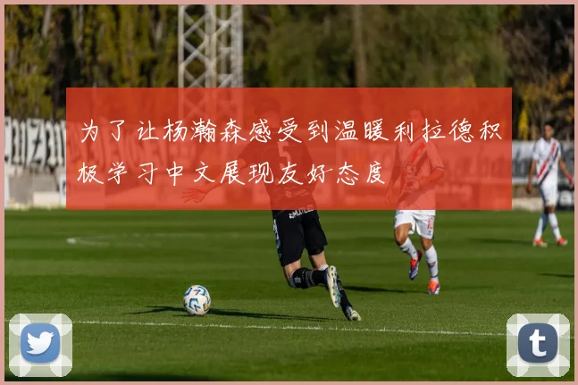 为了让杨瀚森感受到温暖利拉德积极学习中文展现友好态度