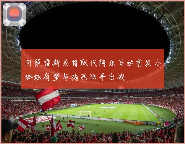 冈萨雷斯或将取代阿尔马达首发小蜘蛛有望与梅西联手出战