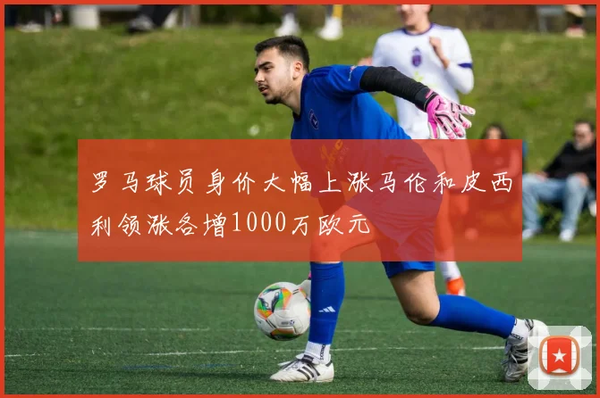 罗马球员身价大幅上涨马伦和皮西利领涨各增1000万欧元