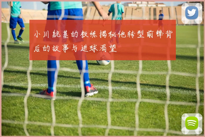 小川航基的教练揭秘他转型前锋背后的故事与进球渴望